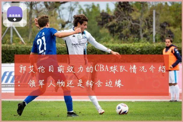 郭艾伦目前效力的CBA球队情况介绍：领军人物还是转会边缘