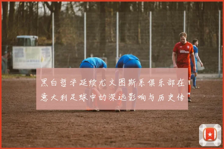 黑白哲学延续尤文图斯系俱乐部在意大利足球中的深远影响与历史传承